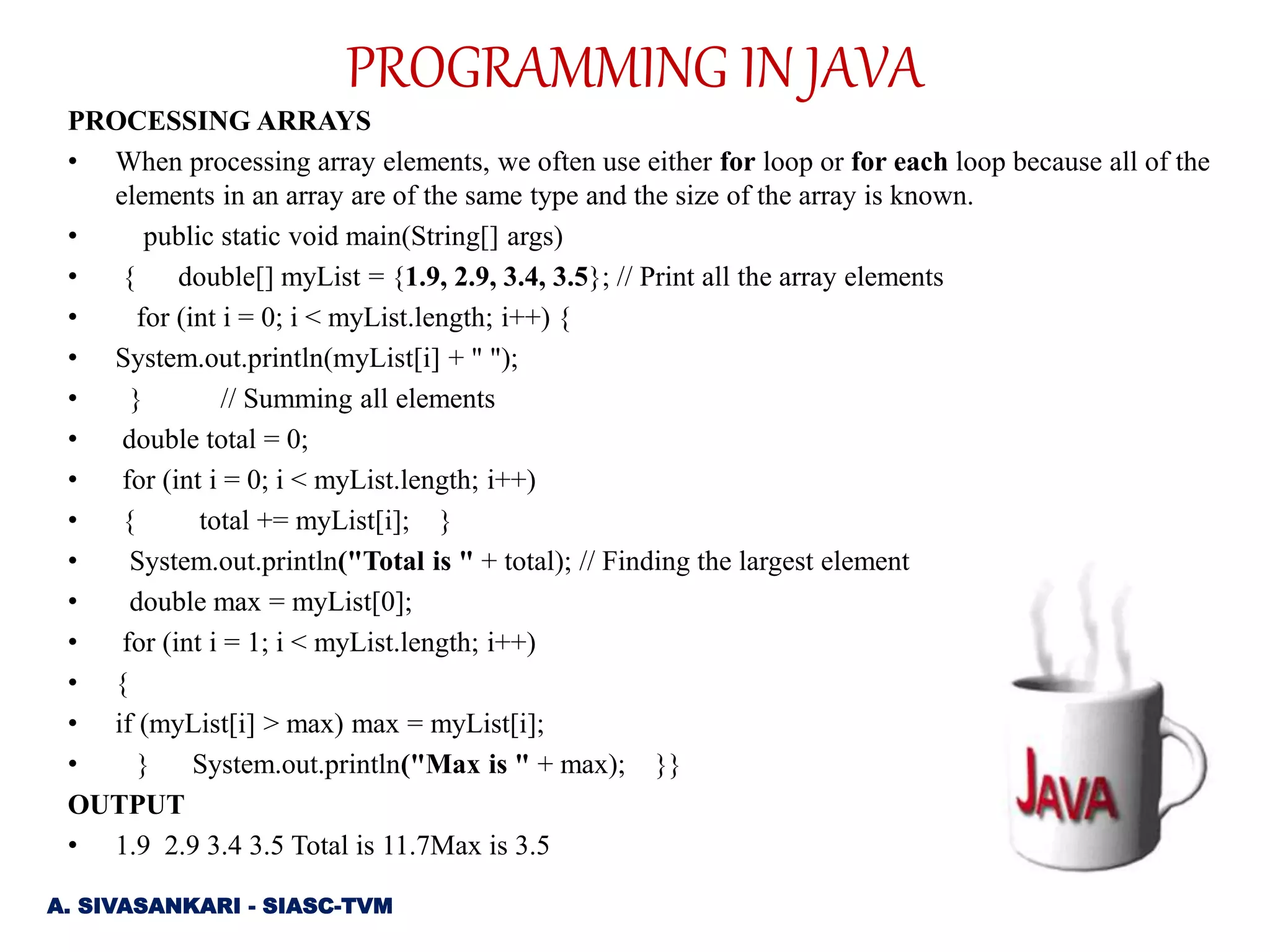 PROGRAMMING IN JAVA
PROCESSING ARRAYS
• When processing array elements, we often use either for loop or for each loop because all of the
elements in an array are of the same type and the size of the array is known.
• public static void main(String[] args)
• { double[] myList = {1.9, 2.9, 3.4, 3.5}; // Print all the array elements
• for (int i = 0; i < myList.length; i++) {
• System.out.println(myList[i] + " ");
• } // Summing all elements
• double total = 0;
• for (int i = 0; i < myList.length; i++)
• { total += myList[i]; }
• System.out.println("Total is " + total); // Finding the largest element
• double max = myList[0];
• for (int i = 1; i < myList.length; i++)
• {
• if (myList[i] > max) max = myList[i];
• } System.out.println("Max is " + max); }}
OUTPUT
• 1.9 2.9 3.4 3.5 Total is 11.7Max is 3.5
A. SIVASANKARI - SIASC-TVM
 