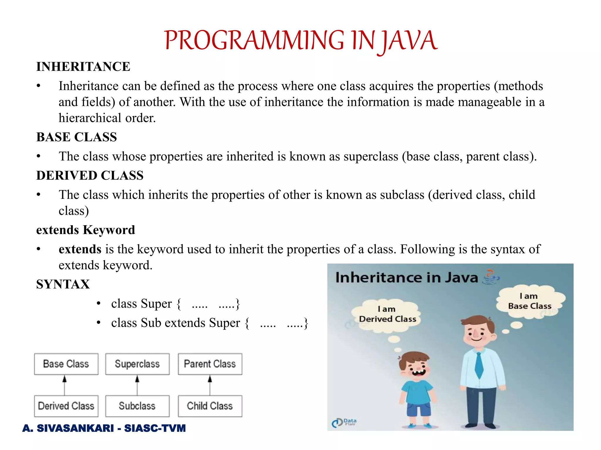 INHERITANCE
• Inheritance can be defined as the process where one class acquires the properties (methods
and fields) of another. With the use of inheritance the information is made manageable in a
hierarchical order.
BASE CLASS
• The class whose properties are inherited is known as superclass (base class, parent class).
DERIVED CLASS
• The class which inherits the properties of other is known as subclass (derived class, child
class)
extends Keyword
• extends is the keyword used to inherit the properties of a class. Following is the syntax of
extends keyword.
SYNTAX
• class Super { ..... .....}
• class Sub extends Super { ..... .....}
A. SIVASANKARI - SIASC-TVM
PROGRAMMING IN JAVA
 