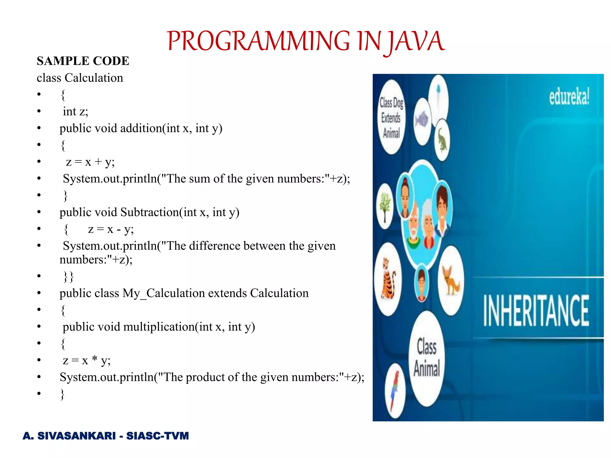SAMPLE CODE
class Calculation
• {
• int z;
• public void addition(int x, int y)
• {
• z = x + y;
• System.out.println("The sum of the given numbers:"+z);
• }
• public void Subtraction(int x, int y)
• { z = x - y;
• System.out.println("The difference between the given
numbers:"+z);
• }}
• public class My_Calculation extends Calculation
• {
• public void multiplication(int x, int y)
• {
• z = x * y;
• System.out.println("The product of the given numbers:"+z);
• }
A. SIVASANKARI - SIASC-TVM
PROGRAMMING IN JAVA
 