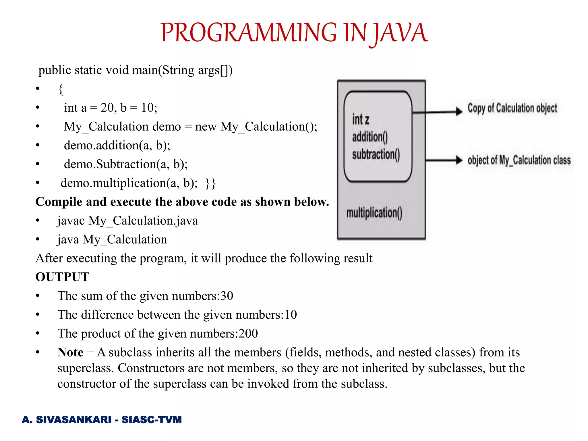 public static void main(String args[])
• {
• int a = 20, b = 10;
• My_Calculation demo = new My_Calculation();
• demo.addition(a, b);
• demo.Subtraction(a, b);
• demo.multiplication(a, b); }}
Compile and execute the above code as shown below.
• javac My_Calculation.java
• java My_Calculation
After executing the program, it will produce the following result
OUTPUT
• The sum of the given numbers:30
• The difference between the given numbers:10
• The product of the given numbers:200
• Note − A subclass inherits all the members (fields, methods, and nested classes) from its
superclass. Constructors are not members, so they are not inherited by subclasses, but the
constructor of the superclass can be invoked from the subclass.
A. SIVASANKARI - SIASC-TVM
PROGRAMMING IN JAVA
 