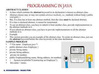 ABSTRACT CLASSES
• A class which contains the abstract keyword in its declaration is known as abstract class.
• Abstract classes may or may not contain abstract methods, i.e., methods without body ( public
void get(); )
• But, if a class has at least one abstract method, then the class must be declared abstract.
• If a class is declared abstract, it cannot be instantiated.
• To use an abstract class, you have to inherit it from another class, provide implementations to
the abstract methods in it.
• If you inherit an abstract class, you have to provide implementations to all the abstract
methods in it.
• Example
• This section provides you an example of the abstract class. To create an abstract class, just use
the abstract keyword before the class keyword, in the class declaration.
SAMPLE PROGRAM
• /* File name : Employee.java */
• public abstract class Employee {
• private String name;
• private String address;
• private int number;
• public Employee(String name, String address, int number)
• { System.out.println("Constructing an Employee");
• this.name = name;
A. SIVASANKARI - SIASC-TVM
PROGRAMMING IN JAVA
 