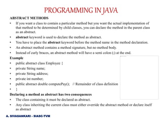 ABSTRACT METHODS
• If you want a class to contain a particular method but you want the actual implementation of
that method to be determined by child classes, you can declare the method in the parent class
as an abstract.
• abstract keyword is used to declare the method as abstract.
• You have to place the abstract keyword before the method name in the method declaration.
• An abstract method contains a method signature, but no method body.
• Instead of curly braces, an abstract method will have a semi colon (;) at the end.
Example
• public abstract class Employee {
• private String name;
• private String address;
• private int number;
• public abstract double computePay(); // Remainder of class definition
• }
Declaring a method as abstract has two consequences
• The class containing it must be declared as abstract.
• Any class inheriting the current class must either override the abstract method or declare itself
as abstract
A. SIVASANKARI - SIASC-TVM
PROGRAMMING IN JAVA
 
