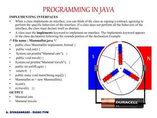 PROGRAMMING IN JAVA
IMPLEMENTING INTERFACES
• When a class implements an interface, you can think of the class as signing a contract, agreeing to
perform the specific behaviors of the interface. If a class does not perform all the behaviors of the
interface, the class must declare itself as abstract.
• A class uses the implements keyword to implement an interface. The implements keyword appears
in the class declaration following the extends portion of the declaration Example
/* File name : MammalInt.java */
• public class MammalInt implements Animal {
• public void eat() {
• System.out.println("Mammal eats"); }
• public void travel() {
• System.out.println("Mammal travels"); }
• public int noOfLegs() {
• return 0; }
• public static void main(String args[]) {
• MammalInt m = new MammalInt();
• m.eat();
• m.travel(); }}
OUTPUT
• Mammal eats
• Mammal travels
A. SIVASANKARI - SIASC-TVM
 