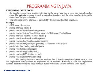 EXTENDING INTERFACES
• An interface can extend another interface in the same way that a class can extend another
class. The extends keyword is used to extend an interface, and the child interface inherits the
methods of the parent interface.
• The following Sports interface is extended by Hockey and Football interfaces.
Example
• // Filename: Sports.java
• public interface Sports {
• public void setHomeTeam(String name);
• public void setVisitingTeam(String name);} // Filename: Football.java
• public interface Football extends Sports {
• public void homeTeamScored(int points);
• public void visitingTeamScored(int points);
• public void endOfQuarter(int quarter);} // Filename: Hockey.java
• public interface Hockey extends Sports {
• public void homeGoalScored();
• public void visitingGoalScored();
• public void endOfPeriod(int period);
• public void overtimePeriod(int ot);}
The Hockey interface has four methods, but it inherits two from Sports; thus, a class
that implements Hockey needs to implement all six methods. Similarly, a class that implements
Football needs to define the three methods from Football and the two methods from Sports.
A. SIVASANKARI - SIASC-TVM
PROGRAMMING IN JAVA
 