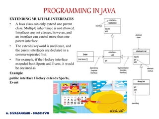 EXTENDING MULTIPLE INTERFACES
• A Java class can only extend one parent
class. Multiple inheritance is not allowed.
Interfaces are not classes, however, and
an interface can extend more than one
parent interface.
• The extends keyword is used once, and
the parent interfaces are declared in a
comma-separated list.
• For example, if the Hockey interface
extended both Sports and Event, it would
be declared as
Example
public interface Hockey extends Sports,
Event
A. SIVASANKARI - SIASC-TVM
PROGRAMMING IN JAVA
 