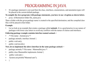 • If a package statement is not used then the class, interfaces, enumerations, and annotation types will
be placed in the current default package.
To compile the Java programs with package statements, you have to use -d option as shown below.
• javac -d Destination folder file_name.java
Then a folder with the given package name is created in the specified destination, and the compiled class
files will be placed in that folder.
Example
• Let us look at an example that creates a package called animals. It is a good practice to use names of
packages with lower case letters to avoid any conflicts with the names of classes and interfaces.
Following package example contains interface named animals −
• /* File name : Animal.java */
• package animals; interface Animal {
• public void eat();
• public void travel();}
Now, let us implement the above interface in the same package animals −
• package animals;/* File name : MammalInt.java */
• public class MammalInt implements Animal {
• public void eat() {
• System.out.println("Mammal eats");
• }
PROGRAMMING IN JAVA
 