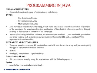 ARRAY AND ITS TYPES
• Group of elements and group of information is called array.
TYPES
• One dimensional Array
• Two dimensional Array
• Multi dimensional Array
• Java provides a data structure, the array, which stores a fixed-size sequential collection of elements
of the same type. An array is used to store a collection of data, but it is often more useful to think of
an array as a collection of variables of the same type.
• Instead of declaring individual variables, such as number0, number1, ..., and number99, you declare
one array variable such as numbers and use numbers[0], numbers[1], and ..., numbers[99] to
represent individual variables
DECLARING ARRAY VARIABLES
• To use an array in a program, We must declare a variable to reference the array, and you must specify
the type of array the variable can reference
• Syntax
• dataType[] arrayRefVar; // preferred way.
CREATING ARRAYS
• We can create an array by using the new operator with the following syntax −
Syntax
• arrayRefVar = new dataType[arraySize];
A. SIVASANKARI - SIASC-TVM
PROGRAMMING IN JAVA
 
