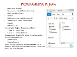 PROGRAMMING IN JAVA
• public void travel() {
• System.out.println("Mammal travels"); }
• public int noOfLegs() {
• return 0; }
• public static void main(String args[]) {
• MammalInt m = new MammalInt();
• m.eat();
• m.travel(); }}
Now compile the java files as shown below −
• $ javac -d . Animal.java
• $ javac -d . MammalInt.java
We can execute the class file within the package and get
the result as shown below.
• Mammal eats
• Mammal travels
Now a package/folder with the name animals will be
created in the current directory and these class files will be
placed in it as shown right
 