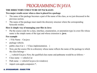 THE DIRECTORY STRUCTURE OF PACKAGES
Two major results occur when a class is placed in a package
• The name of the package becomes a part of the name of the class, as we just discussed in the
previous section.
• The name of the package must match the directory structure where the corresponding
bytecode resides.
Here is simple way of managing your files in Java
• Put the source code for a class, interface, enumeration, or annotation type in a text file whose
name is the simple name of the type and whose extension is .java.
For example
• // File Name : Car.java
• package vehicle;
• public class Car { // Class implementation. }
• Now, put the source file in a directory whose name reflects the name of the package to which
the class belongs −
• ....vehicleCar.java Now, the qualified class name and pathname would be as follows −
• Class name → vehicle.Car
• Path name → vehicleCar.java (in windows)
• import com.apple.computers.*;
A. SIVASANKARI - SIASC-TVM
PROGRAMMING IN JAVA
 