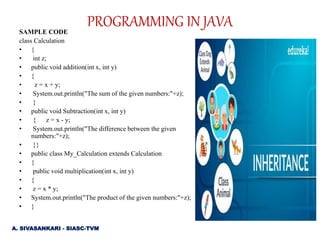SAMPLE CODE
class Calculation
• {
• int z;
• public void addition(int x, int y)
• {
• z = x + y;
• System.out.println("The sum of the given numbers:"+z);
• }
• public void Subtraction(int x, int y)
• { z = x - y;
• System.out.println("The difference between the given
numbers:"+z);
• }}
• public class My_Calculation extends Calculation
• {
• public void multiplication(int x, int y)
• {
• z = x * y;
• System.out.println("The product of the given numbers:"+z);
• }
A. SIVASANKARI - SIASC-TVM
PROGRAMMING IN JAVA
 