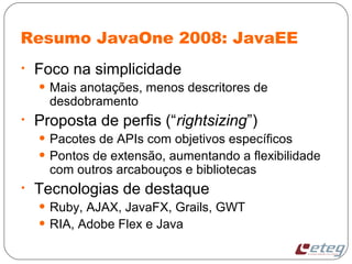 Resumo JavaOne 2008: JavaEE
• Foco na simplicidade
• Mais anotações, menos descritores de
desdobramento
• Proposta de perfis (“rightsizing”)
• Pacotes de APIs com objetivos específicos
• Pontos de extensão, aumentando a flexibilidade
com outros arcabouços e bibliotecas
• Tecnologias de destaque
• Ruby, AJAX, JavaFX, Grails, GWT
• RIA, Adobe Flex e Java
 