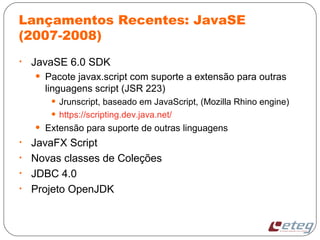 Lançamentos Recentes: JavaSE
(2007-2008)
• JavaSE 6.0 SDK
• Pacote javax.script com suporte a extensão para outras
linguagens script (JSR 223)
• Jrunscript, baseado em JavaScript, (Mozilla Rhino engine)
• https://scripting.dev.java.net/
• Extensão para suporte de outras linguagens
• JavaFX Script
• Novas classes de Coleções
• JDBC 4.0
• Projeto OpenJDK
 