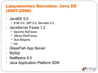 Lançamentos Recentes: Java EE
(2007-2008)
• JavaEE 5.0
• EJB 3.0, JSP 2.0, Servlets 2.5
• JavaServer Faces 1.2
• Apache MyFaces
• JBoss RichFaces
• Sun Mojarra
• etc.
• GlassFish App Server
• MySql
• NetBeans 6.5
• Java Application Platform SDK
 