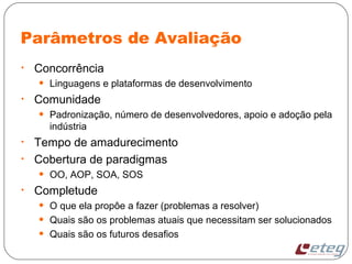 Parâmetros de Avaliação
• Concorrência
• Linguagens e plataformas de desenvolvimento
• Comunidade
• Padronização, número de desenvolvedores, apoio e adoção pela
indústria
• Tempo de amadurecimento
• Cobertura de paradigmas
• OO, AOP, SOA, SOS
• Completude
• O que ela propôe a fazer (problemas a resolver)
• Quais são os problemas atuais que necessitam ser solucionados
• Quais são os futuros desafios
 