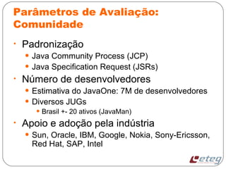 Parâmetros de Avaliação:
Comunidade
• Padronização
• Java Community Process (JCP)
• Java Specification Request (JSRs)
• Número de desenvolvedores
• Estimativa do JavaOne: 7M de desenvolvedores
• Diversos JUGs
• Brasil +- 20 ativos (JavaMan)
• Apoio e adoção pela indústria
• Sun, Oracle, IBM, Google, Nokia, Sony-Ericsson,
Red Hat, SAP, Intel
 