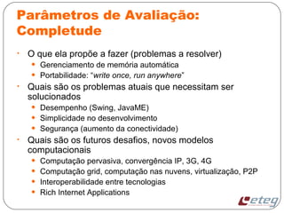 Parâmetros de Avaliação:
Completude
• O que ela propõe a fazer (problemas a resolver)
• Gerenciamento de memória automática
• Portabilidade: “write once, run anywhere”
• Quais são os problemas atuais que necessitam ser
solucionados
• Desempenho (Swing, JavaME)
• Simplicidade no desenvolvimento
• Segurança (aumento da conectividade)
• Quais são os futuros desafios, novos modelos
computacionais
• Computação pervasiva, convergência IP, 3G, 4G
• Computação grid, computação nas nuvens, virtualização, P2P
• Interoperabilidade entre tecnologias
• Rich Internet Applications
 