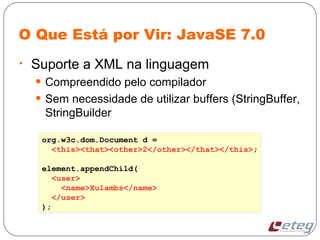 O Que Está por Vir: JavaSE 7.0
• Suporte a XML na linguagem
• Compreendido pelo compilador
• Sem necessidade de utilizar buffers (StringBuffer,
StringBuilder
org.w3c.dom.Document d =
<this><that><other>2</other></that></this>;
element.appendChild(
<user>
<name>Xulambs</name>
</user>
);
 