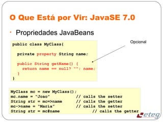 O Que Está por Vir: JavaSE 7.0
• Propriedades JavaBeans
public class MyClass{
private property String name;
public String getName() {
return name == null? "": name;
}
}
MyClass mc = new MyClass();
mc.name = “Joao” // calls the setter
String str = mc=>name // calls the getter
mc->name = “Maria” // calls the setter
String str = mc#name // calls the getter
Opcional
 