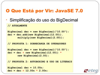 O Que Está por Vir: JavaSE 7.0
• Simplificação do uso do BigDecimal
// ATUALMENTE
BigDecimal dec = new BigDecimal(“10.00”);
dec = dec.add(new BigDecimal(12.00)).
multiply(new BigDecimal(2.00));
// PROPOSTA 1: SOBRECARGA DE OPERADORES
BigDecimal dec = new BigDecimal(“10.00”);
dec = dec + new BigDecimal(12.00)) *
new BigDecimal(2.00);
// PROPOSTA 2: AUTOBOXING E USO DE LITERAIS
BigDecimal dec = 10.00n;
dec = dec + 12.00n * 2.00n;
 