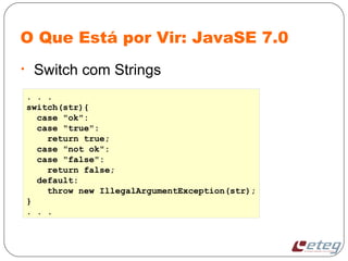 O Que Está por Vir: JavaSE 7.0
• Switch com Strings
. . .
switch(str){
case "ok":
case "true":
return true;
case "not ok":
case "false":
return false;
default:
throw new IllegalArgumentException(str);
}
. . .
 