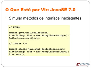 O Que Está por Vir: JavaSE 7.0
• Simular métodos de interface inexistentes
// ATUAL
import java.util.Collections;
List<String> list = new ArrayList<String>();
Collections.sort(list);
// JAVASE 7.0
import static java.util.Collections.sort;
List<String> list = new ArrayList<String>();
list.sort();
 