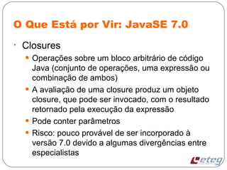 O Que Está por Vir: JavaSE 7.0
• Closures
• Operações sobre um bloco arbitrário de código
Java (conjunto de operações, uma expressão ou
combinação de ambos)
• A avaliação de uma closure produz um objeto
closure, que pode ser invocado, com o resultado
retornado pela execução da expressão
• Pode conter parâmetros
• Risco: pouco provável de ser incorporado à
versão 7.0 devido a algumas divergências entre
especialistas
 