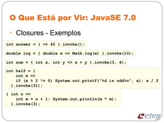 O Que Está por Vir: JavaSE 7.0
• Closures - Exemplos
double log = { double x => Math.log(x) }.invoke(10);
int half = {
int x =>
if (x % 2 != 0) System.out.printf("%d is odd%n", x); x / 2
}.invoke(31);
int answer = { => 42 }.invoke();
int sum = { int x, int y => x + y }.invoke(3, 4);
{ int n =>
int m = n + 1; System.out.println(m * m);
}.invoke(3);
 