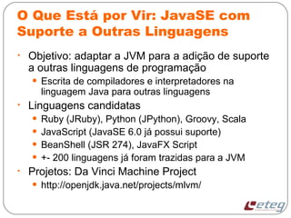 O Que Está por Vir: JavaSE com
Suporte a Outras Linguagens
• Objetivo: adaptar a JVM para a adição de suporte
a outras linguagens de programação
• Escrita de compiladores e interpretadores na
linguagem Java para outras linguagens
• Linguagens candidatas
• Ruby (JRuby), Python (JPython), Groovy, Scala
• JavaScript (JavaSE 6.0 já possui suporte)
• BeanShell (JSR 274), JavaFX Script
• +- 200 linguagens já foram trazidas para a JVM
• Projetos: Da Vinci Machine Project
• http://openjdk.java.net/projects/mlvm/
 