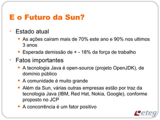 E o Futuro da Sun?
• Estado atual
• As ações cairam mais de 70% este ano e 90% nos ultimos
3 anos
• Esperada demissão de + - 18% da força de trabalho
• Fatos importantes
• A tecnologia Java é open-source (projeto OpenJDK), de
domínio público
• A comunidade é muito grande
• Além da Sun, várias outras empresas estão por traz da
tecnologia Java (IBM, Red Hat, Nokia, Google), conforme
proposto no JCP
• A concorrência é um fator positivo
 