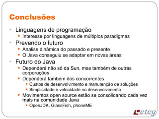 Conclusões
• Linguagens de programação
• Interesse por linguagens de múltiplos paradigmas
• Prevendo o futuro
• Analise dinâmica do passado e presente
• O Java conseguiu se adaptar em novas áreas
• Futuro do Java
• Dependerá não só da Sun, mas também de outras
corporações
• Dependerá também dos concorrentes
• Custos de desenvolvimento e manutenção de soluções
• Simplicidade e velocidade no desenvolvimento
• Movimentos open source estão se consolidando cada vez
mais na comunidade Java
• OpenJDK, GlassFish, phoneME
 