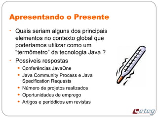 Apresentando o Presente
• Quais seriam alguns dos principais
elementos no contexto global que
poderíamos utilizar como um
“termômetro” da tecnologia Java ?
• Possíveis respostas
• Conferências JavaOne
• Java Community Process e Java
Specification Requests
• Número de projetos realizados
• Oportunidades de emprego
• Artigos e periódicos em revistas
 