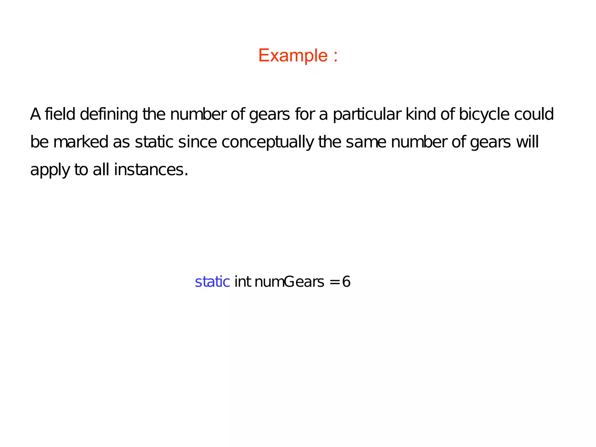 Example :
A field defining the number of gears for a particular kind of bicycle could
be marked as static since conceptually the same number of gears will
apply to all instances.
static int numGears =6
 