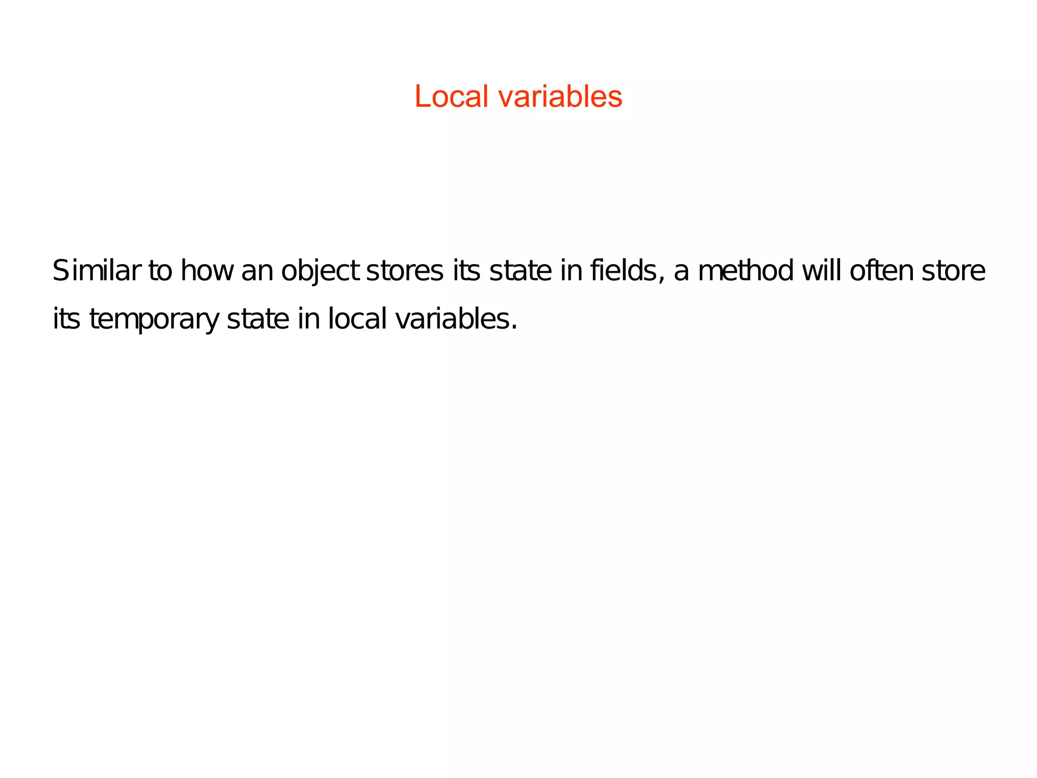 Local variables
Similar to how an object stores its state in fields, a method will often store
its temporary state in local variables.
 
