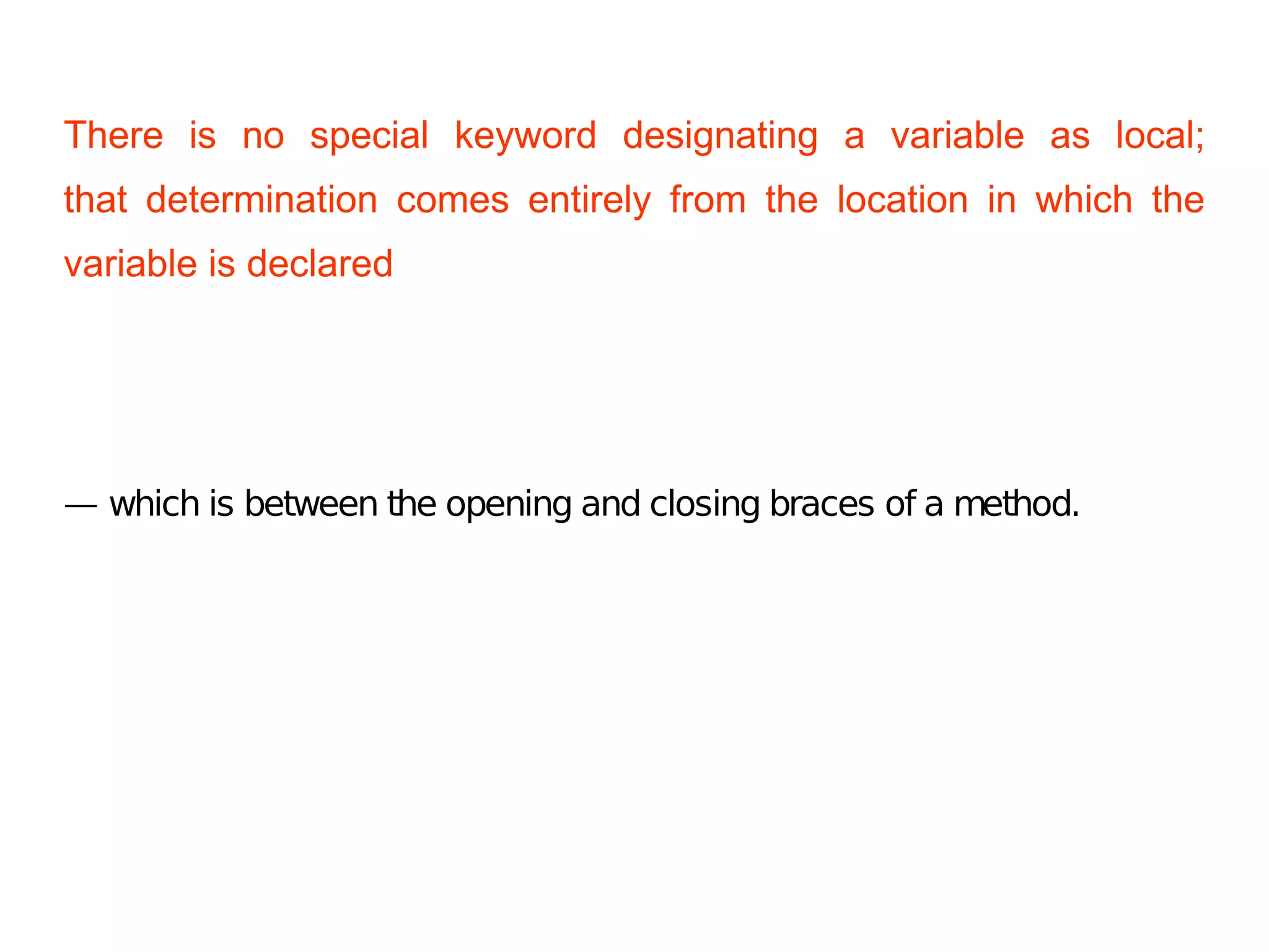 There is no special keyword designating a variable as local;
that determination comes entirely from the location in which the
variable is declared
— which is between the opening and closing braces of a method.
 