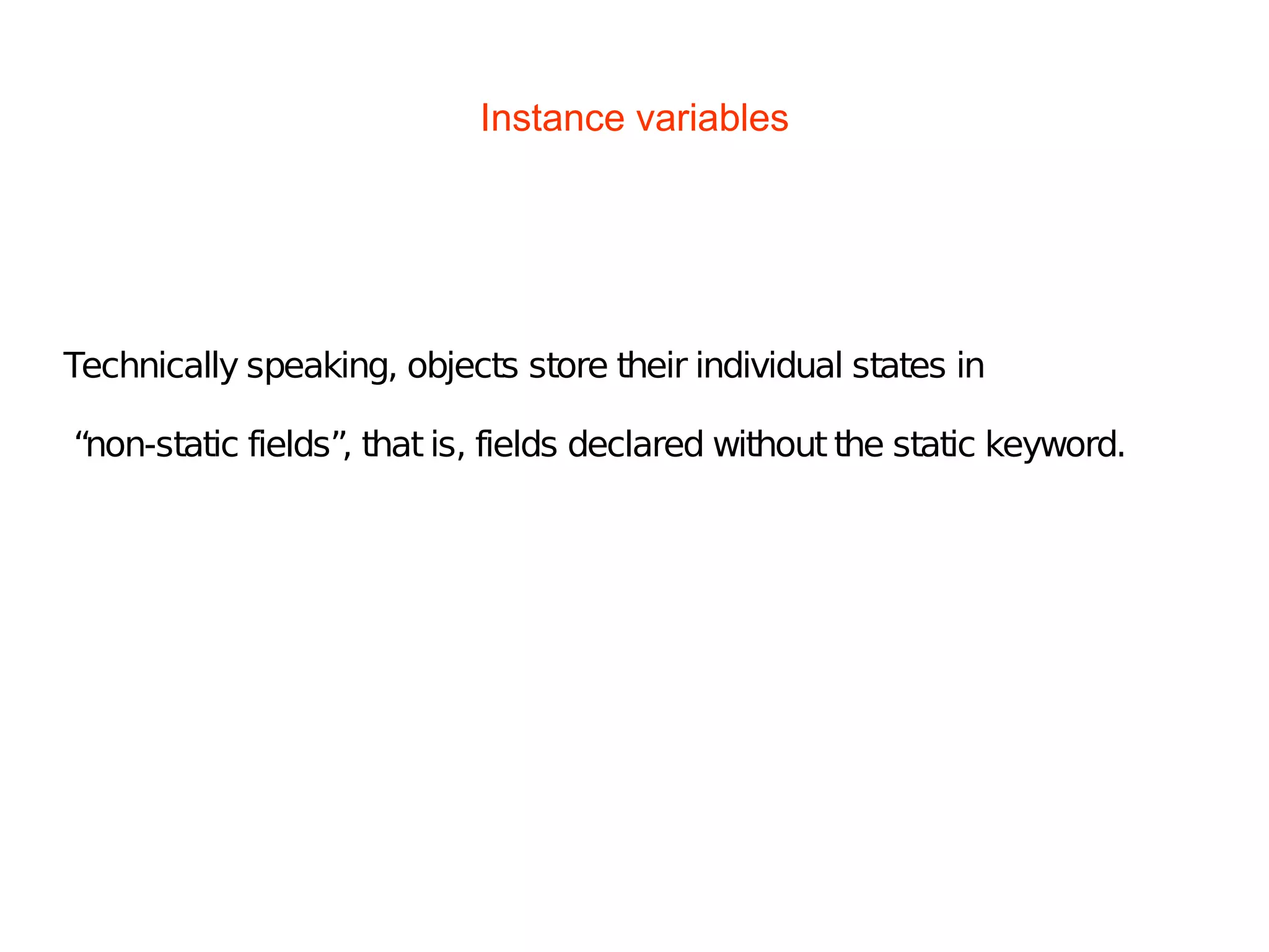 Instance variables
Technically speaking, objects store their individual states in
“non-static fields”, that is, fields declared without the static keyword.
 