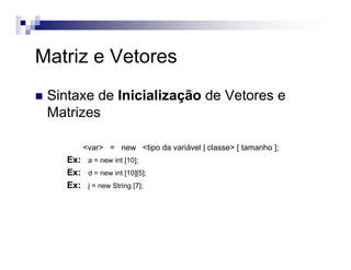 Sintaxe de Inicialização de Vetores e
Matrizes
<var> = new <tipo da variável | classe> [ tamanho ];
Ex: a = new int [10];
Ex: d = new int [10][5];
Ex: j = new String [7];
Matriz e Vetores
 