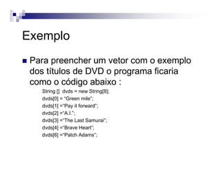 Exemplo
Para preencher um vetor com o exemplo
dos títulos de DVD o programa ficaria
como o código abaixo :
String [] dvds = new String[8];
dvds[0] = “Green mile”;
dvds[1] =“Pay it forward”;
dvds[2] =“A.I.”;
dvds[3] =“The Last Samurai”;
dvds[4] =“Brave Heart”;
dvds[6] =“Patch Adams”;
 