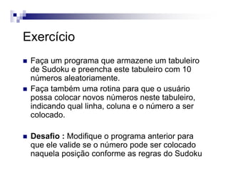 Exercício
Faça um programa que armazene um tabuleiro
de Sudoku e preencha este tabuleiro com 10
números aleatoriamente.
Faça também uma rotina para que o usuário
possa colocar novos números neste tabuleiro,
indicando qual linha, coluna e o número a ser
colocado.
Desafio : Modifique o programa anterior para
que ele valide se o número pode ser colocado
naquela posição conforme as regras do Sudoku
 