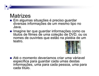 Matrizes
Em algumas situações é preciso guardar
diversas informações de um mesmo tipo no
Java.
Imagine ter que guardar informações como os
titulos de filmes de uma coleção de DVD, ou os
nomes de ouvintes que estão na platéia de um
teatro.
Até o momento deveriamos criar uma váriavel
específica para guardar cada umas destas
informações, uma para cada pessoa, uma para
cada título.
 