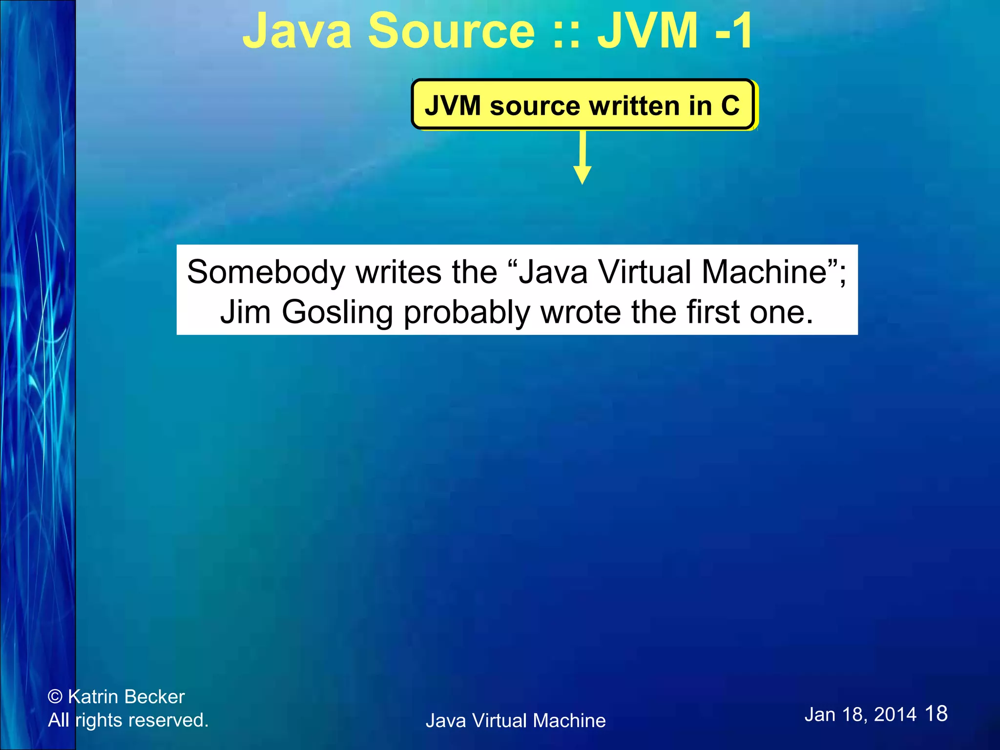 Java Source :: JVM -1 JVM source written in C JVM source written in C Somebody writes the “Java Virtual Machine”; Jim Gosling probably wrote the first one. © Katrin Becker All rights reserved. Java Virtual Machine Jan 18, 2014 18 