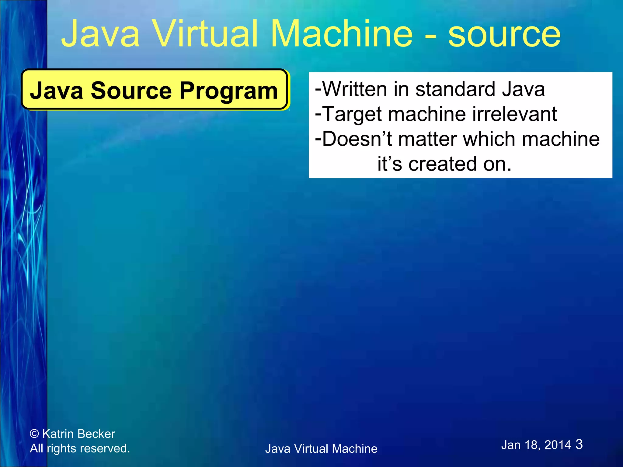 Java Virtual Machine - source Java Source Program Java Source Program © Katrin Becker All rights reserved. -Written in standard Java -Target machine irrelevant -Doesn’t matter which machine it’s created on. Java Virtual Machine Jan 18, 2014 3 