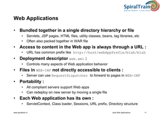 www.spiraltrain.nl Java Web Applications 11
Web Applications
• Bundled together in a single directory hierarchy or file
• Servlets, JSP pages, HTML files, utility classes, beans, tag libraries, etc
• Often also packed together in WAR file
• Access to content in the Web app is always through a URL :
• URL has common prefix like http://host/webAppPrefix/blah/blah
• Deployment descriptor web.xml :
• Controls many aspects of Web application behavior
• Files in WEB-INF not directly accessible to clients :
• Server can use RequestDispatcher to forward to pages in WEB-INF
• Portability :
• All compliant servers support Web apps
• Can redeploy on new server by moving a single file
• Each Web application has its own :
• ServletContext, Class loader, Sessions, URL prefix, Directory structure
 