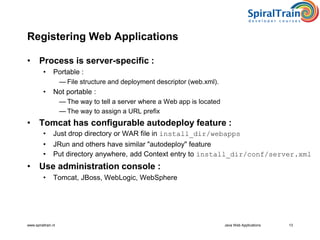 www.spiraltrain.nl Java Web Applications 13
Registering Web Applications
• Process is server-specific :
• Portable :
— File structure and deployment descriptor (web.xml).
• Not portable :
— The way to tell a server where a Web app is located
— The way to assign a URL prefix
• Tomcat has configurable autodeploy feature :
• Just drop directory or WAR file in install_dir/webapps
• JRun and others have similar "autodeploy" feature
• Put directory anywhere, add Context entry to install_dir/conf/server.xml
• Use administration console :
• Tomcat, JBoss, WebLogic, WebSphere
 