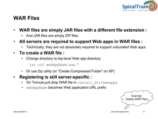 www.spiraltrain.nl Java Web Applications 14
WAR Files
• WAR files are simply JAR files with a different file extension :
• And JAR files are simply ZIP files
• All servers are required to support Web apps in WAR files :
• Technically, they are not absolutely required to support unbundled Web apps
• To create a WAR file :
• Change directory to top-level Web app directory
jar cvf webAppName.war *
• Or use Zip utility (or "Create Compressed Folder" on XP)
• Registering is still server-specific :
• On Tomcat just drop WAR file in install_dir/webapps
• webAppName becomes Web application URL prefix
Exercise
Deploy WAR Files
 
