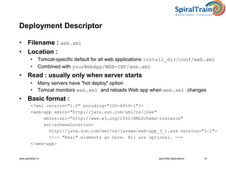 www.spiraltrain.nl Java Web Applications 15
Deployment Descriptor
• Filename : web.xml
• Location :
• Tomcat-specific default for all web applications install_dir/conf/web.xml
• Combined with yourWebApp/WEB-INF/web.xml
• Read : usually only when server starts
• Many servers have "hot deploy" option
• Tomcat monitors web.xml and reloads Web app when web.xml changes
• Basic format :
<?xml version="1.0" encoding="ISO-8859-1"?>
<web-app xmlns="http://java.sun.com/xml/ns/j2ee"
xmlns:xsi="http://www.w3.org/2001/XMLSchema-instance"
xsi:schemaLocation=
http://java.sun.com/xml/ns/javaee/web-app_3_1.xsd version="3.1">
<!-- "Real" elements go here. All are optional. -->
</web-app>
 