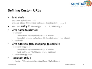 www.spiraltrain.nl Java Web Applications 16
Defining Custom URLs
• Java code :
package myPackage; ...
public class MyServlet extends HttpServlet { ... }
• web.xml entry in <web-app...>...</web-app>
• Give name to servlet :
<servlet>
<servlet-name>MyName</servlet-name>
<servlet-class>myPackage.MyServlet</servlet-class>
</servlet>
• Give address, URL mapping, to servlet :
<servlet-mapping>
<servlet-name>MyName</servlet-name>
<url-pattern>/MyAddress</url-pattern>
</servlet-mapping>
• Resultant URL :
• http://hostname/webappName/MyAddress
 