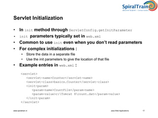 www.spiraltrain.nl 17
Servlet Initialization
• In init method through ServletConfig.getInitParameter
• init parameters typically set in web.xml
• Common to use init even when you don’t read parameters
• For complex initializations :
• Store the data in a separate file
• Use the init parameters to give the location of that file
• Example entries in web.xml :
<servlet>
<servlet-name>Counter</servlet-name>
<servlet-class>basics.Counter</servlet-class>
<init-param>
<param-name>CountFile</param-name>
<param-value>c:Tomcat 8count.dat</param-value>
</init-param>
</servlet>
Java Web Applications
 