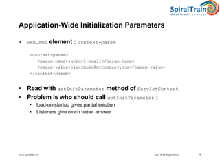 www.spiraltrain.nl Java Web Applications 18
Application-Wide Initialization Parameters
• web.xml element : context-param
<context-param>
<param-name>support-email</param-name>
<param-value>blackhole@mycompany.com</param-value>
</context-param>
• Read with getInitParameter method of ServletContext
• Problem is who should call getInitParameter :
• load-on-startup gives partial solution
• Listeners give much better answer
 