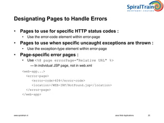 www.spiraltrain.nl Java Web Applications 20
Designating Pages to Handle Errors
• Pages to use for specific HTTP status codes :
• Use the error-code element within error-page
• Pages to use when specific uncaught exceptions are thrown :
• Use the exception-type element within error-page
• Page-specific error pages :
• Use <%@ page errorPage="Relative URL" %>
— In individual JSP page, not in web.xml
<web-app...>
<error-page>
<error-code>404</error-code>
<location>/WEB-INF/NotFound.jsp</location>
</error-page>
</web-app>
 