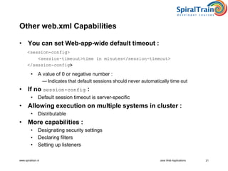 www.spiraltrain.nl Java Web Applications 21
Other web.xml Capabilities
• You can set Web-app-wide default timeout :
<session-config>
<session-timeout>time in minutes</session-timeout>
</session-config>
• A value of 0 or negative number :
— Indicates that default sessions should never automatically time out
• If no session-config :
• Default session timeout is server-specific
• Allowing execution on multiple systems in cluster :
• Distributable
• More capabilities :
• Designating security settings
• Declaring filters
• Setting up listeners
 